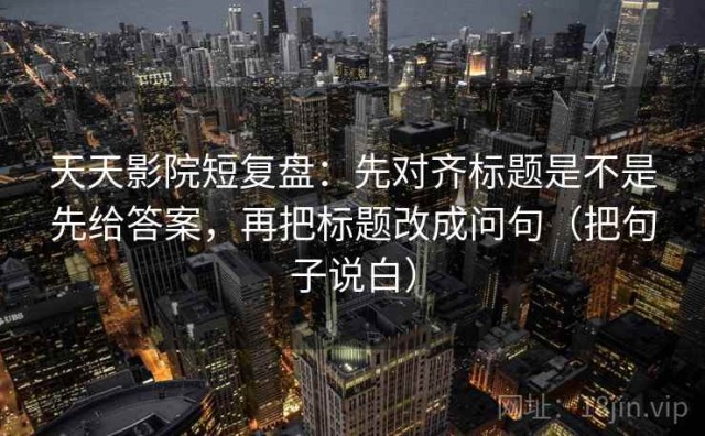 天天影院短复盘：先对齐标题是不是先给答案，再把标题改成问句（把句子说白）