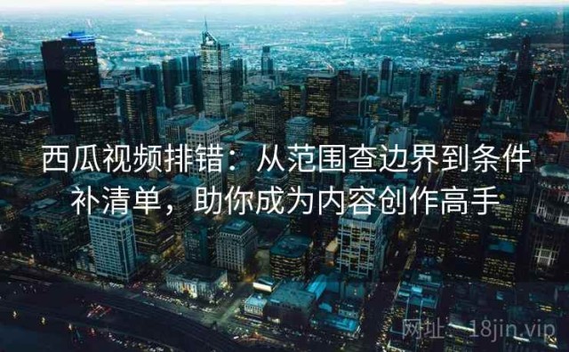西瓜视频排错：从范围查边界到条件补清单，助你成为内容创作高手