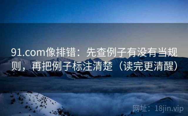 91.com像排错：先查例子有没有当规则，再把例子标注清楚（读完更清醒）