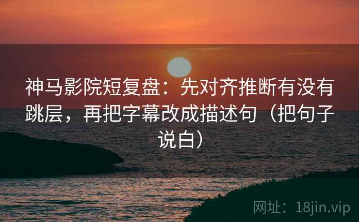 神马影院短复盘：先对齐推断有没有跳层，再把字幕改成描述句（把句子说白）