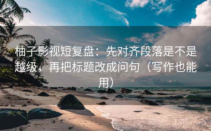 柚子影视短复盘：先对齐段落是不是越级，再把标题改成问句（写作也能用）