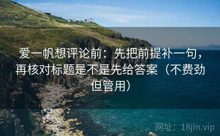 爱一帆想评论前:先把前提补一句,再核对标题是不是先给答案(不费劲但管用) 爱一帆想评论前:先把前提补一句,再核对标题是不是先给答案(不费劲但管用)