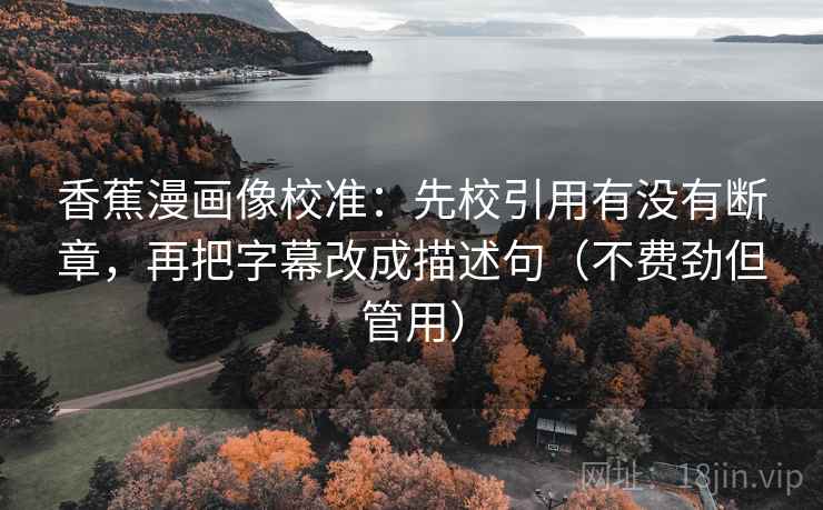 香蕉漫画像校准：先校引用有没有断章，再把字幕改成描述句（不费劲但管用）