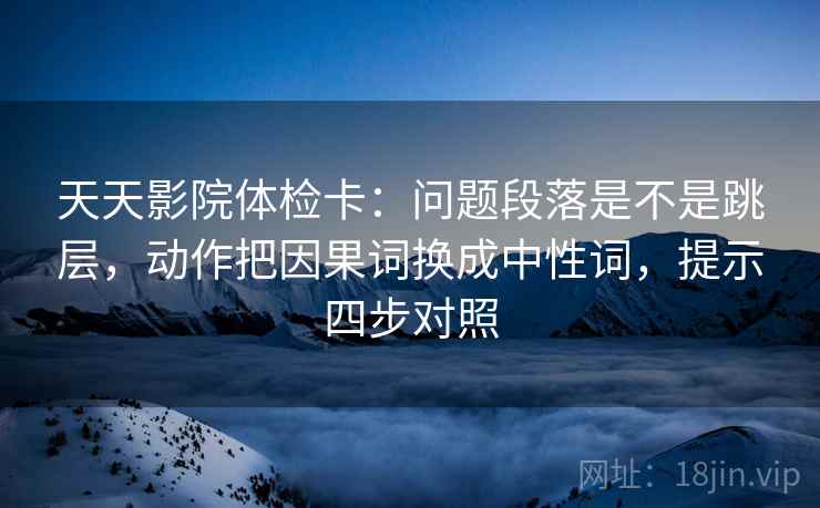 天天影院体检卡:问题段落是不是跳层,动作把因果词换成中性词,提示四步对照 天天影院体检卡:问题段落是不是跳层,动作把因果词换成中性词,提示四步对照