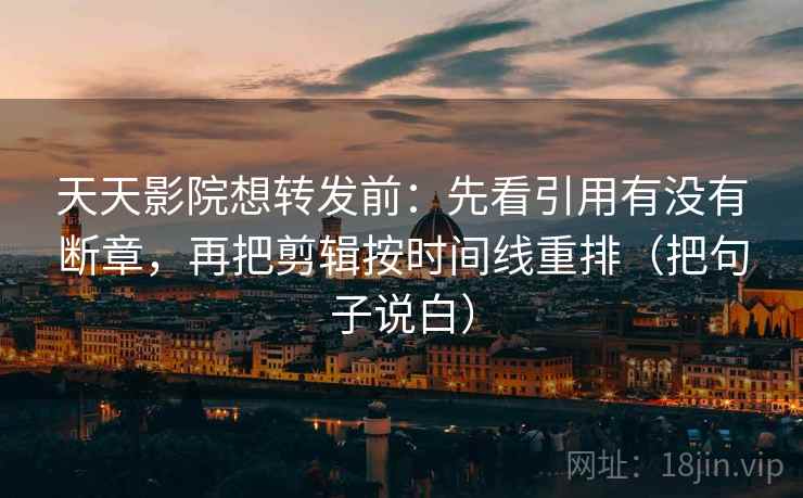 天天影院想转发前：先看引用有没有断章，再把剪辑按时间线重排（把句子说白）
