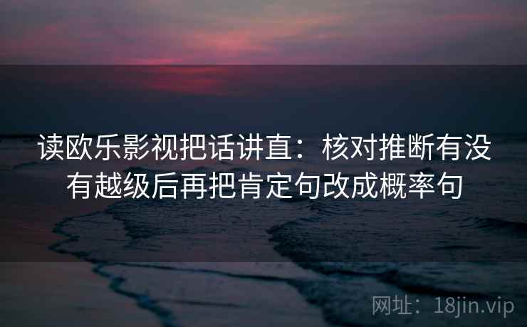 读欧乐影视把话讲直：核对推断有没有越级后再把肯定句改成概率句