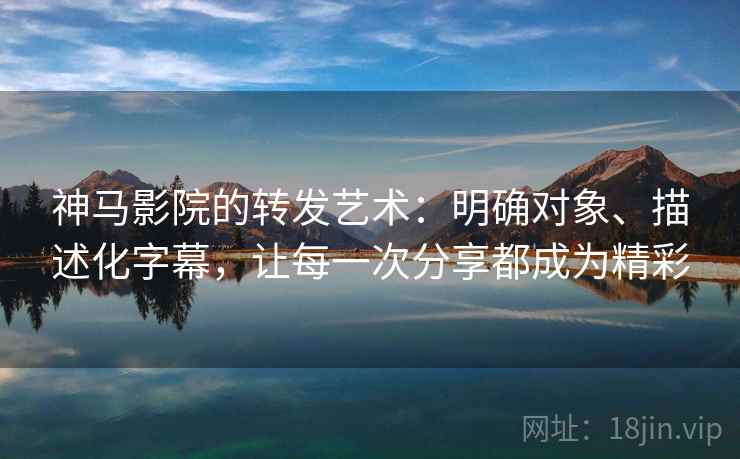 神马影院的转发艺术：明确对象、描述化字幕，让每一次分享都成为精彩