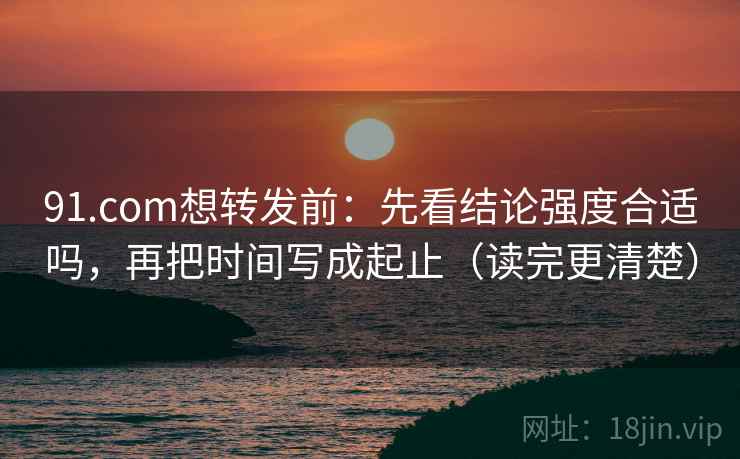 91.com想转发前：先看结论强度合适吗，再把时间写成起止（读完更清楚）