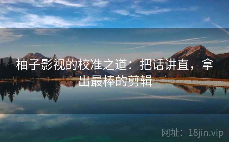 柚子影视的校准之道:把话讲直,拿出最棒的剪辑 柚子影视的校准之道:把话讲直,拿出最棒的剪辑