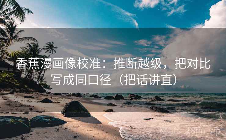 香蕉漫画像校准：推断越级，把对比写成同口径（把话讲直）