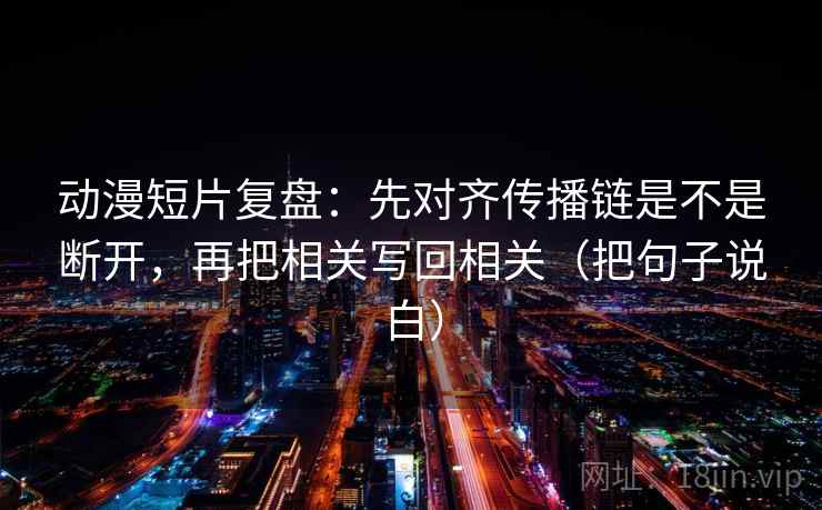 动漫短片复盘:先对齐传播链是不是断开,再把相关写回相关(把句子说白) 动漫短片复盘:先对齐传播链是不是断开,再把相关写回相关(把句子说白)