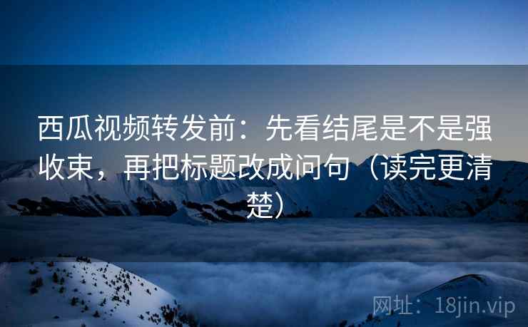 西瓜视频转发前：先看结尾是不是强收束，再把标题改成问句（读完更清楚）