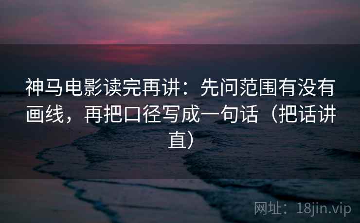 神马电影读完再讲：先问范围有没有画线，再把口径写成一句话（把话讲直）