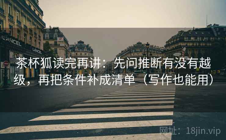 茶杯狐读完再讲：先问推断有没有越级，再把条件补成清单（写作也能用）