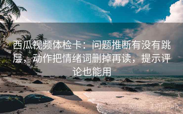 西瓜视频体检卡:问题推断有没有跳层,动作把情绪词删掉再读,提示评论也能用 西瓜视频体检卡:问题推断有没有跳层,动作把情绪词删掉再读,提示评论也能用