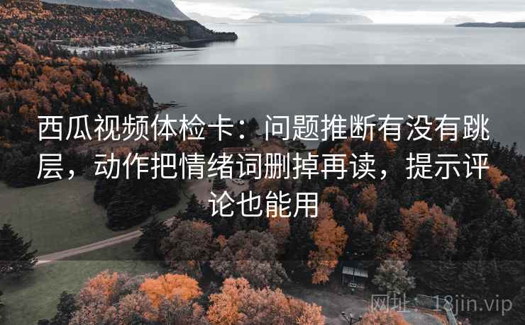 西瓜视频体检卡：问题推断有没有跳层，动作把情绪词删掉再读，提示评论也能用