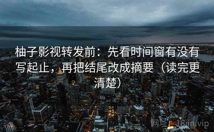 柚子影视转发前：先看时间窗有没有写起止，再把结尾改成摘要（读完更清楚）