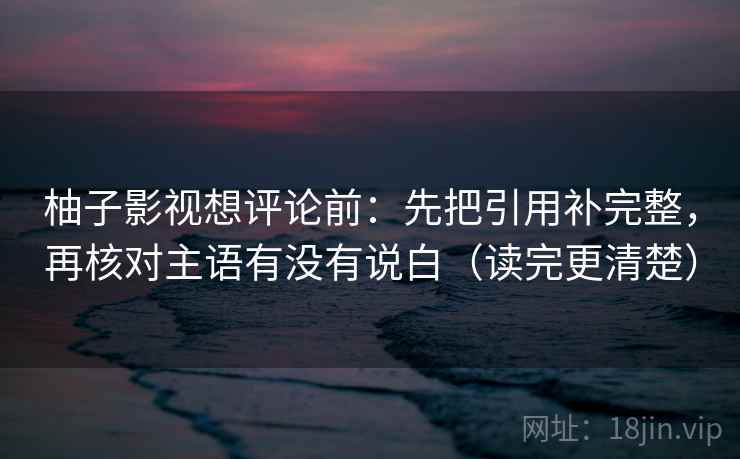 柚子影视想评论前:先把引用补完整,再核对主语有没有说白(读完更清楚) 柚子影视想评论前:先把引用补完整,再核对主语有没有说白(读完更清楚)