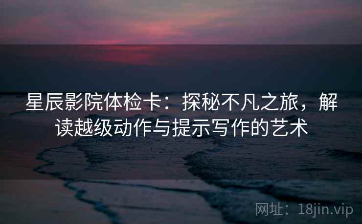 星辰影院体检卡:探秘不凡之旅,解读越级动作与提示写作的艺术 星辰影院体检卡:探秘不凡之旅,解读越级动作与提示写作的艺术