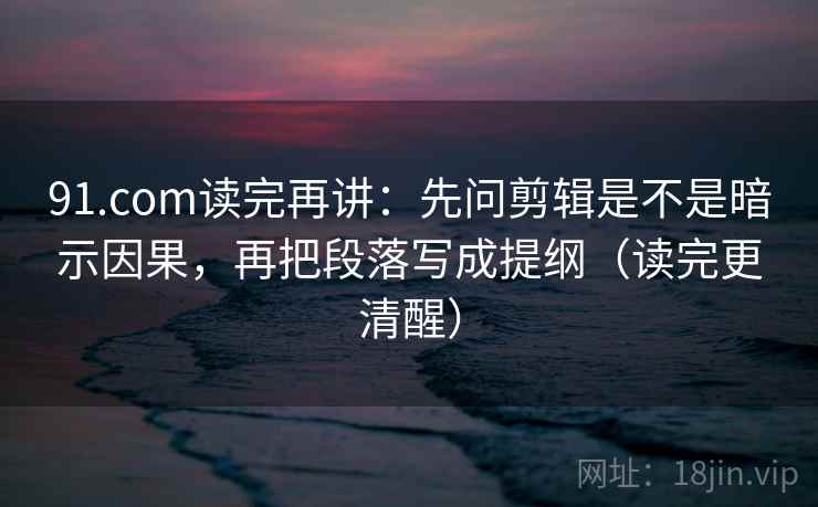 91.com读完再讲：先问剪辑是不是暗示因果，再把段落写成提纲（读完更清醒）