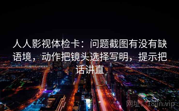 人人影视体检卡：问题截图有没有缺语境，动作把镜头选择写明，提示把话讲直