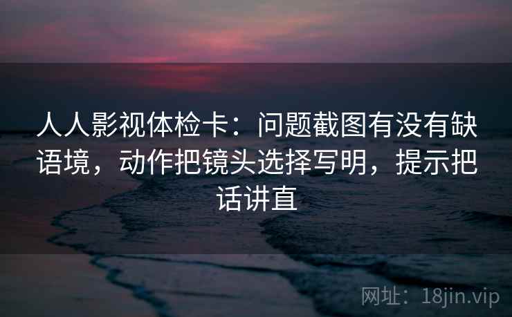 人人影视体检卡：问题截图有没有缺语境，动作把镜头选择写明，提示把话讲直