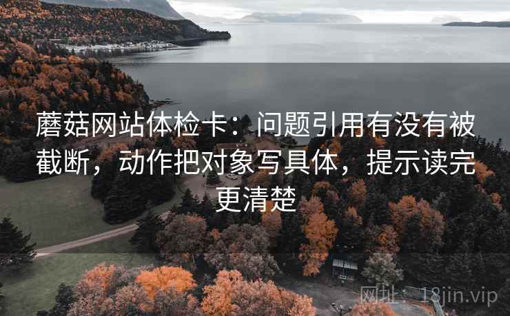 蘑菇网站体检卡:问题引用有没有被截断,动作把对象写具体,提示读完更清楚 蘑菇网站体检卡:问题引用有没有被截断,动作把对象写具体,提示读完更清楚