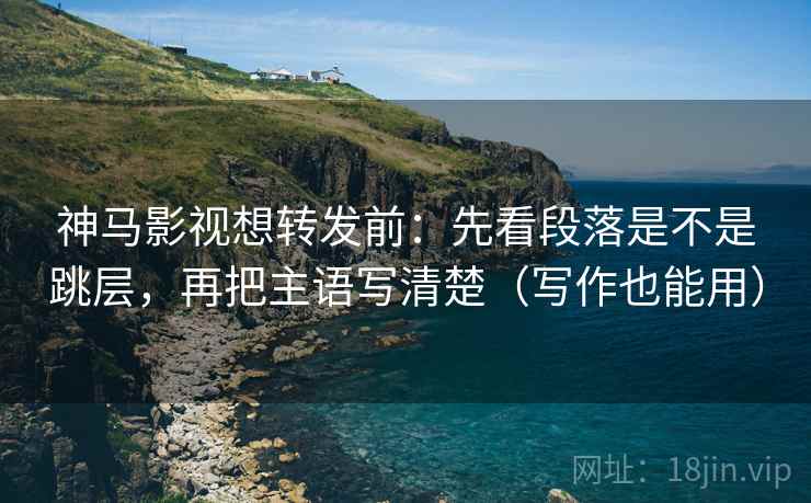 神马影视想转发前:先看段落是不是跳层,再把主语写清楚(写作也能用) 神马影视想转发前:先看段落是不是跳层,再把主语写清楚(写作也能用)