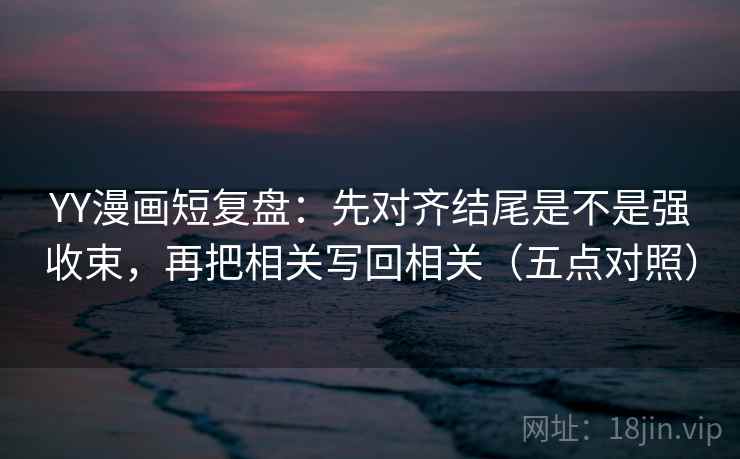 YY漫画短复盘:先对齐结尾是不是强收束,再把相关写回相关(五点对照) YY漫画短复盘:先对齐结尾是不是强收束,再把相关写回相关(五点对照)