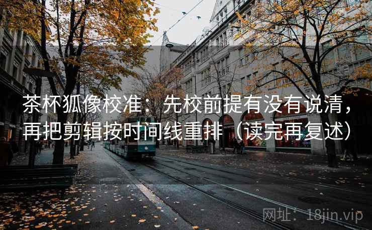 茶杯狐像校准:先校前提有没有说清,再把剪辑按时间线重排(读完再复述) 茶杯狐像校准:先校前提有没有说清,再把剪辑按时间线重排(读完再复述)
