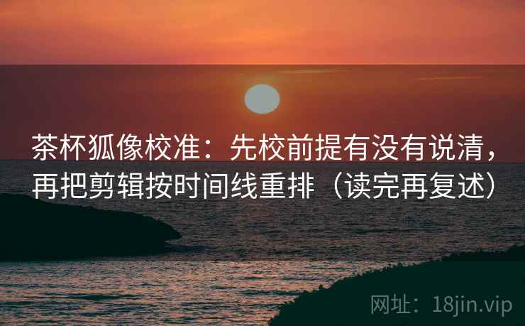 茶杯狐像校准:先校前提有没有说清,再把剪辑按时间线重排(读完再复述) 茶杯狐像校准:先校前提有没有说清,再把剪辑按时间线重排(读完再复述)