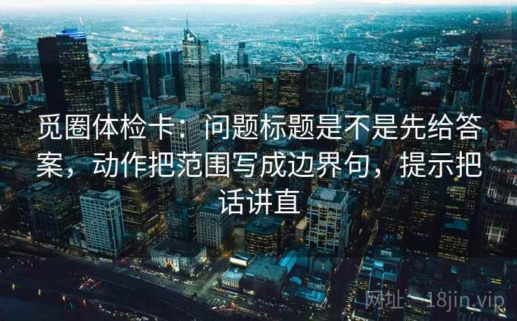 觅圈体检卡：问题标题是不是先给答案，动作把范围写成边界句，提示把话讲直